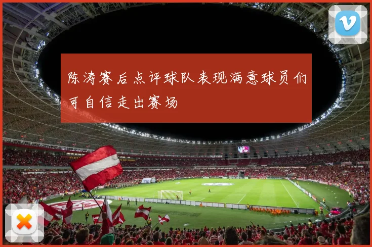 陈涛赛后点评球队表现满意球员们可自信走出赛场
