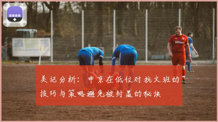 美记分析：申京在低位对抗文班的技巧与策略避免被封盖的秘诀