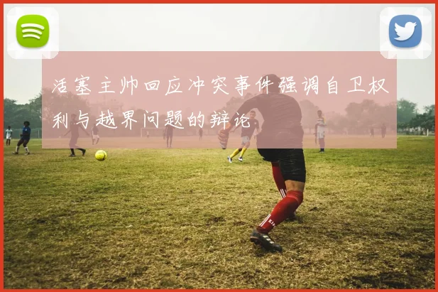 活塞主帅回应冲突事件强调自卫权利与越界问题的辩论