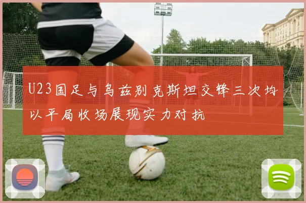 U23国足与乌兹别克斯坦交锋三次均以平局收场展现实力对抗