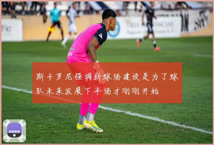 斯卡罗尼强调新球场建设是为了球队未来发展下半场才刚刚开始