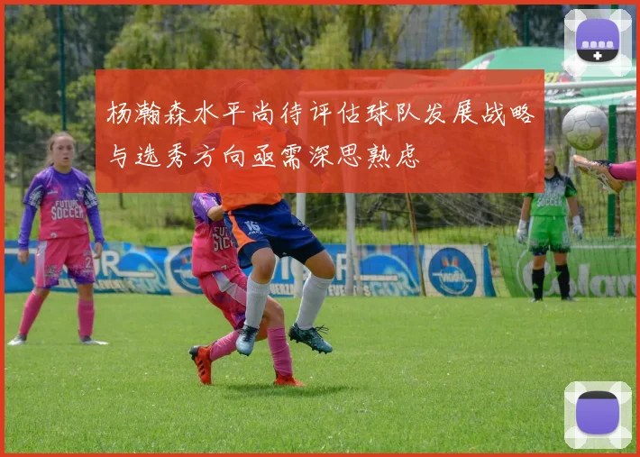 杨瀚森水平尚待评估球队发展战略与选秀方向亟需深思熟虑