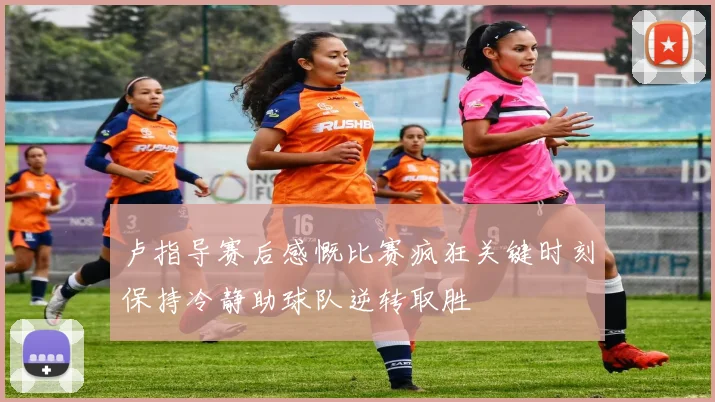 卢指导赛后感慨比赛疯狂关键时刻保持冷静助球队逆转取胜