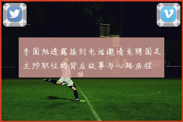 李国旭透露接到电话邀请竞聘国足主帅职位的背后故事与心路历程