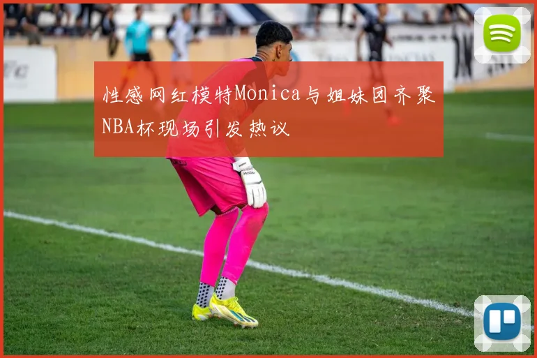 性感网红模特Monica与姐妹团齐聚NBA杯现场引发热议