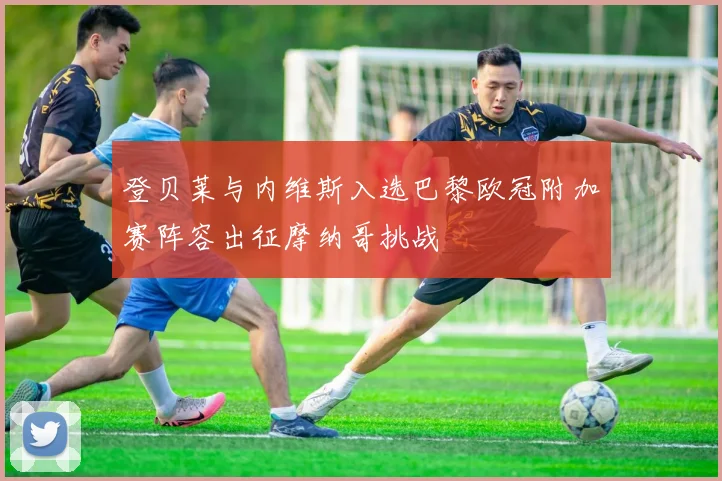 登贝莱与内维斯入选巴黎欧冠附加赛阵容出征摩纳哥挑战