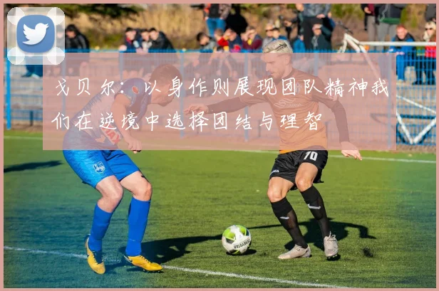 戈贝尔：以身作则展现团队精神我们在逆境中选择团结与理智
